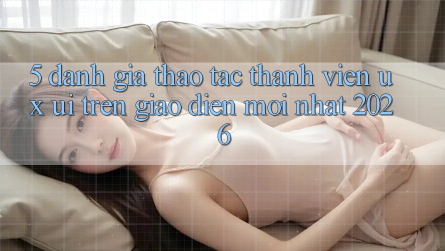 5. Đánh Giá Thao tác Thành viên (UX/UI) Trên Giao Diện Mới nhất 2026 5. Đánh Giá Thao tác Thành viên (UX/UI) Trên Giao Diện Mới nhất 2026