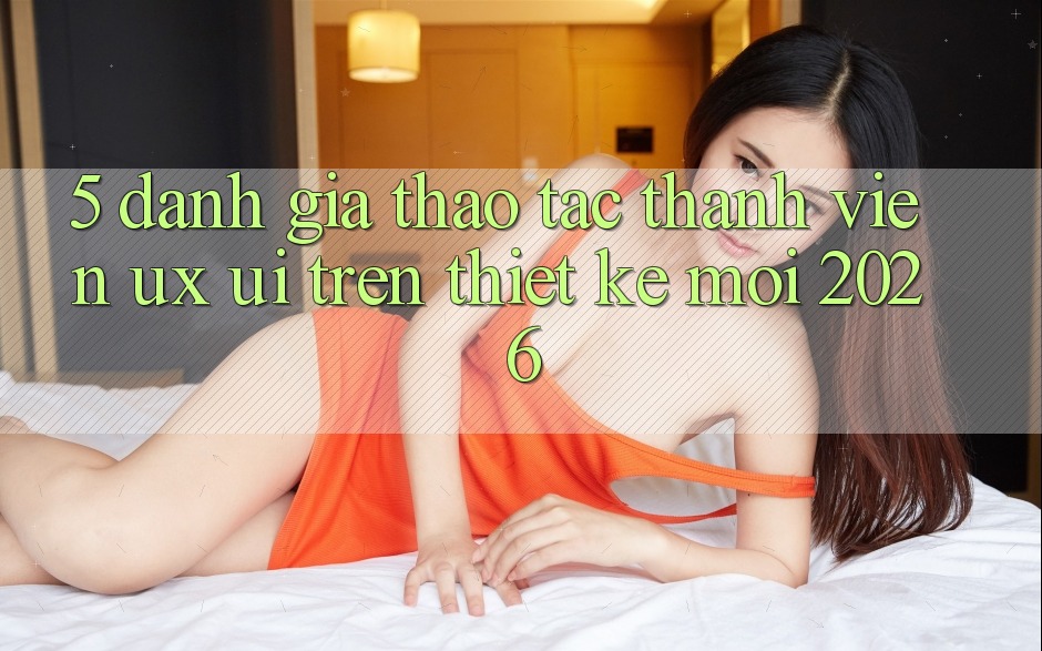 5. Đánh Giá Thao tác Thành viên (UX/UI) Trên Thiết kế Mới 2026