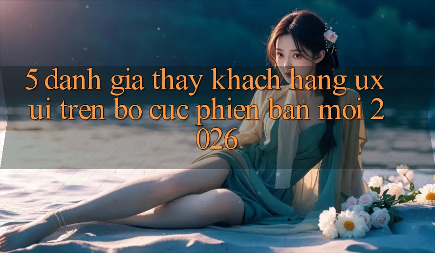 5. Đánh Giá Thấy Khách hàng (UX/UI) Trên Bố cục Phiên bản mới 2026 5. Đánh Giá Thấy Khách hàng (UX/UI) Trên Bố cục Phiên bản mới 2026