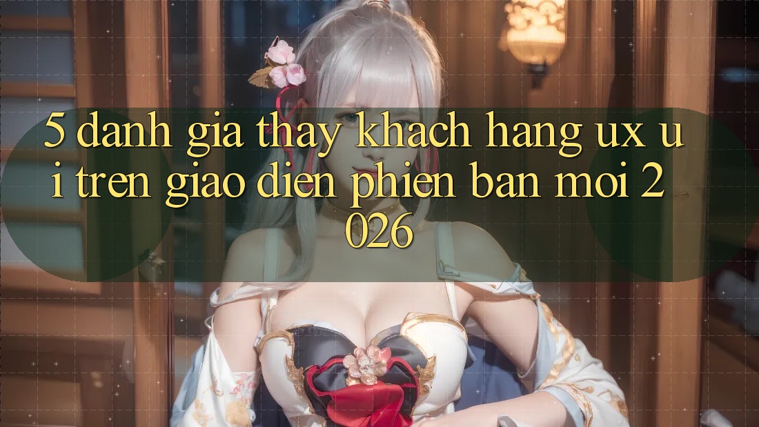 5. Đánh Giá Thấy Khách hàng (UX/UI) Trên Giao Diện Phiên bản mới 2026 5. Đánh Giá Thấy Khách hàng (UX/UI) Trên Giao Diện Phiên bản mới 2026