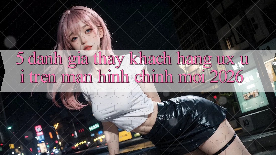 5. Đánh Giá Thấy Khách hàng (UX/UI) Trên Màn hình chính Mới 2026 5. Đánh Giá Thấy Khách hàng (UX/UI) Trên Màn hình chính Mới 2026