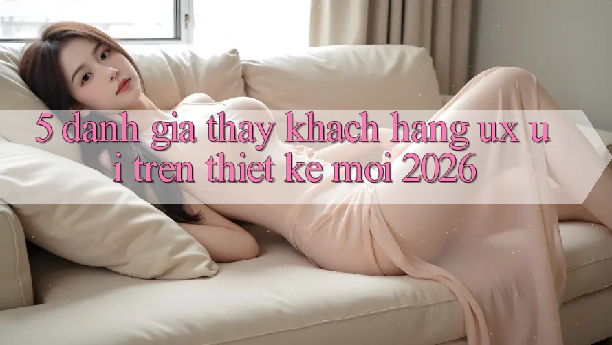 5. Đánh Giá Thấy Khách hàng (UX/UI) Trên Thiết kế Mới 2026 5. Đánh Giá Thấy Khách hàng (UX/UI) Trên Thiết kế Mới 2026