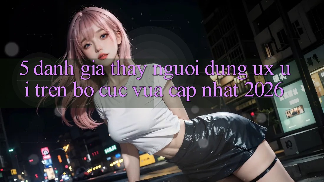 5. Đánh Giá Thấy Người Dùng (UX/UI) Trên Bố cục Vừa cập nhật 2026 5. Đánh Giá Thấy Người Dùng (UX/UI) Trên Bố cục Vừa cập nhật 2026