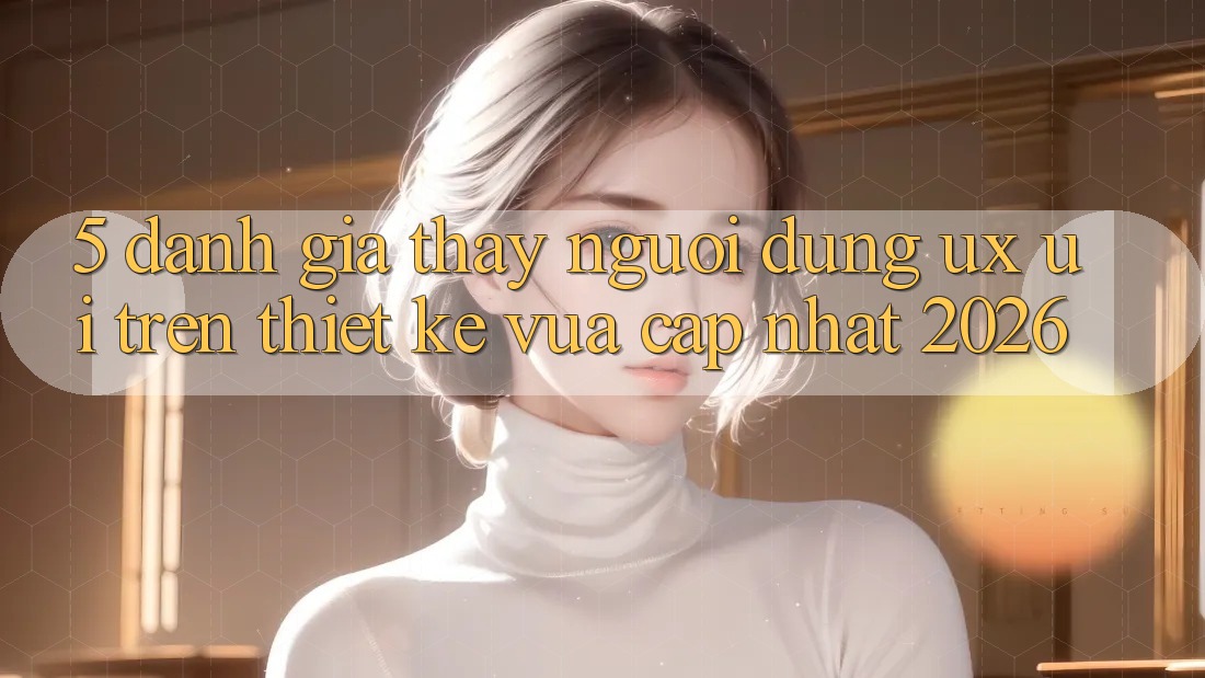 5. Đánh Giá Thấy Người Dùng (UX/UI) Trên Thiết kế Vừa cập nhật 2026 5. Đánh Giá Thấy Người Dùng (UX/UI) Trên Thiết kế Vừa cập nhật 2026