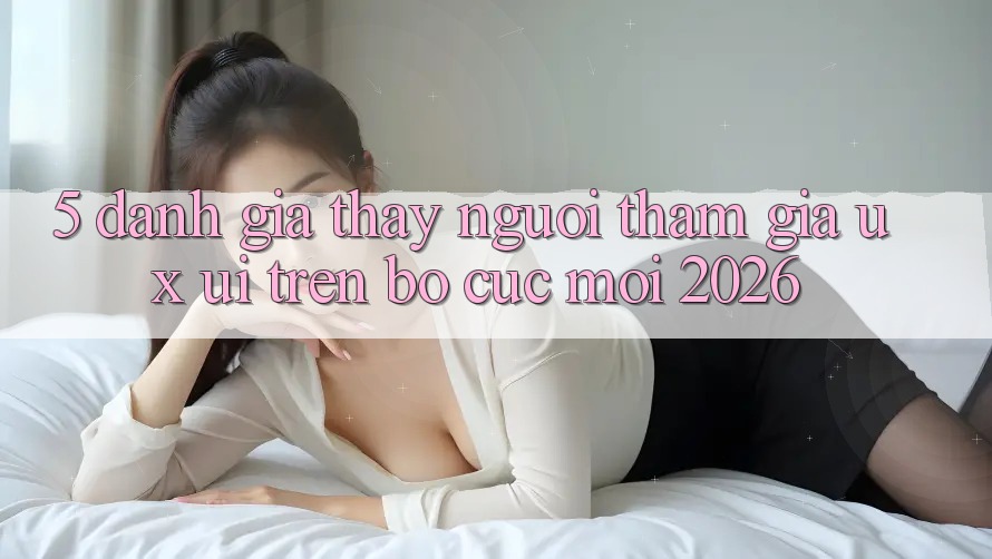 5. Đánh Giá Thấy Người tham gia (UX/UI) Trên Bố cục Mới 2026 5. Đánh Giá Thấy Người tham gia (UX/UI) Trên Bố cục Mới 2026