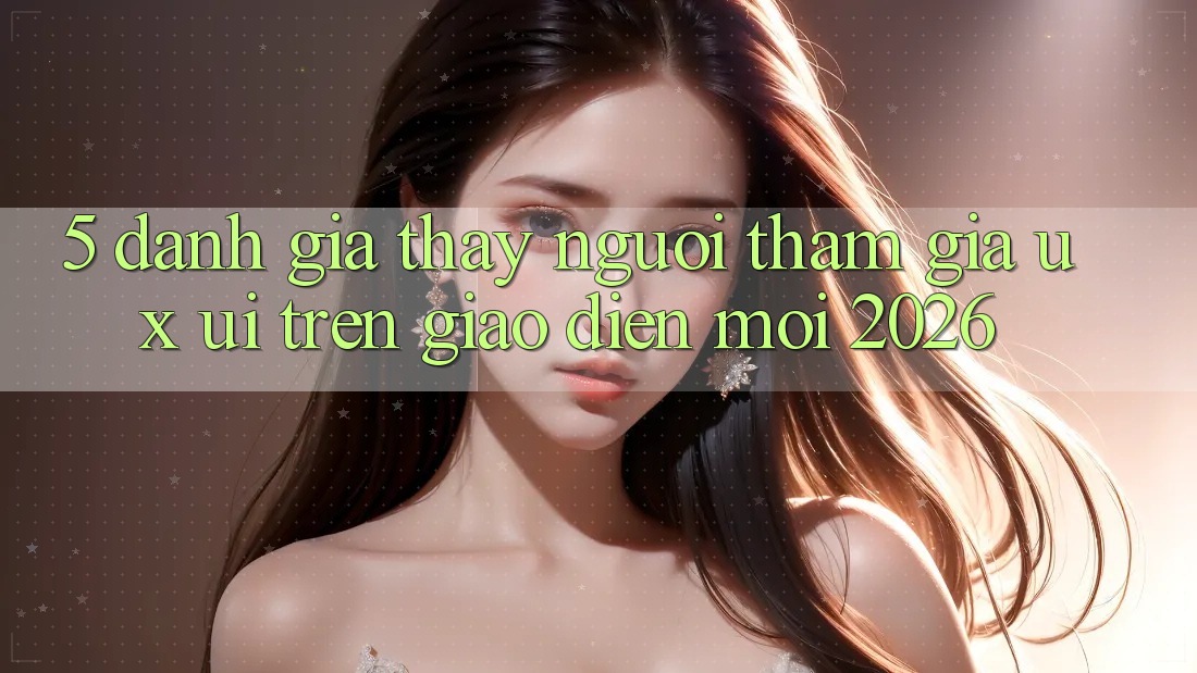 5. Đánh Giá Thấy Người tham gia (UX/UI) Trên Giao Diện Mới 2026 5. Đánh Giá Thấy Người tham gia (UX/UI) Trên Giao Diện Mới 2026
