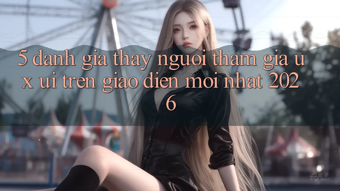 5. Đánh Giá Thấy Người tham gia (UX/UI) Trên Giao Diện Mới nhất 2026 5. Đánh Giá Thấy Người tham gia (UX/UI) Trên Giao Diện Mới nhất 2026