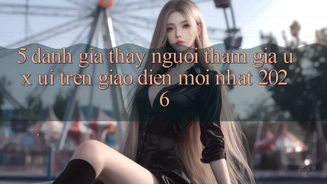 5. Đánh Giá Thấy Người tham gia (UX/UI) Trên Giao Diện Mới nhất 2026 5. Đánh Giá Thấy Người tham gia (UX/UI) Trên Giao Diện Mới nhất 2026