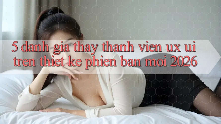 5. Đánh Giá Thấy Thành viên (UX/UI) Trên Thiết kế Phiên bản mới 2026 5. Đánh Giá Thấy Thành viên (UX/UI) Trên Thiết kế Phiên bản mới 2026