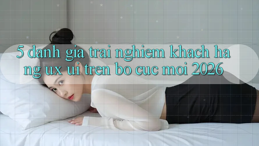 5. Đánh Giá Trải Nghiệm Khách hàng (UX/UI) Trên Bố cục Mới 2026 5. Đánh Giá Trải Nghiệm Khách hàng (UX/UI) Trên Bố cục Mới 2026