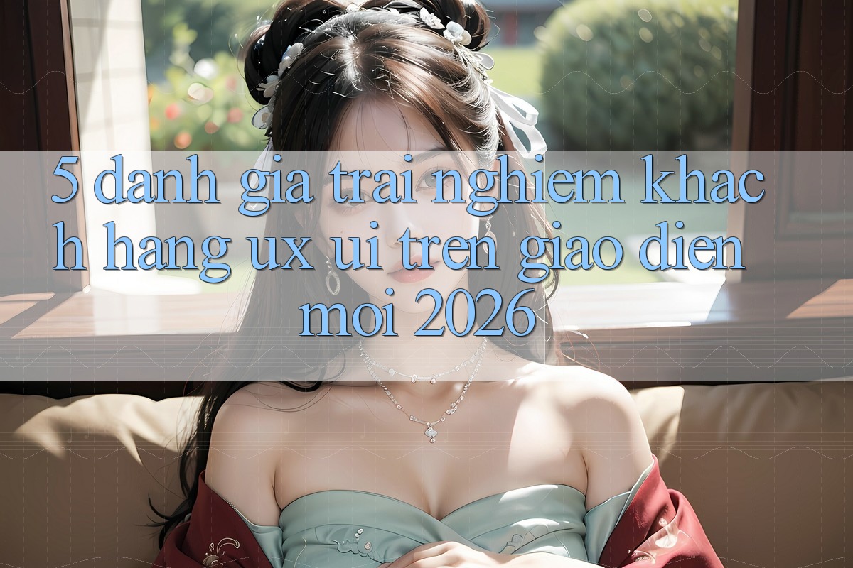 5. Đánh Giá Trải Nghiệm Khách hàng (UX/UI) Trên Giao Diện Mới 2026 5. Đánh Giá Trải Nghiệm Khách hàng (UX/UI) Trên Giao Diện Mới 2026