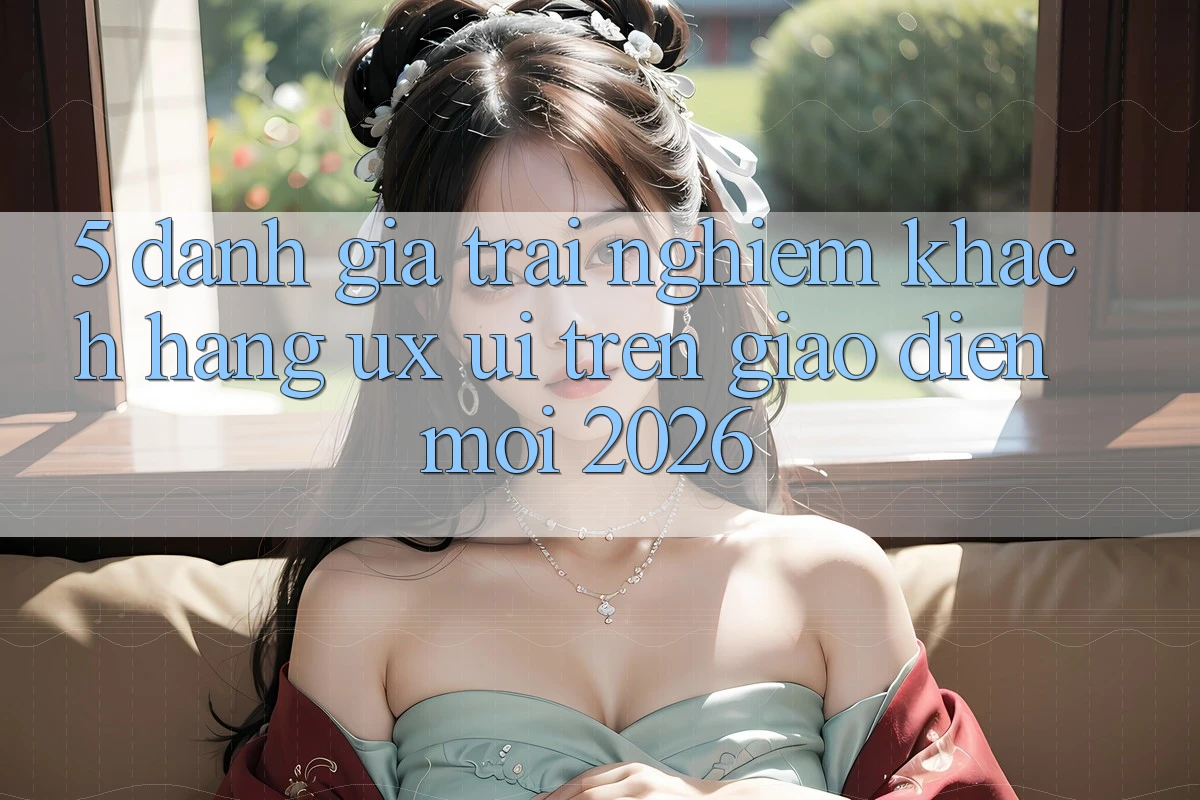 5. Đánh Giá Trải nghiệm Khách hàng (UX/UI) Trên Giao Diện Mới 2026 5. Đánh Giá Trải nghiệm Khách hàng (UX/UI) Trên Giao Diện Mới 2026