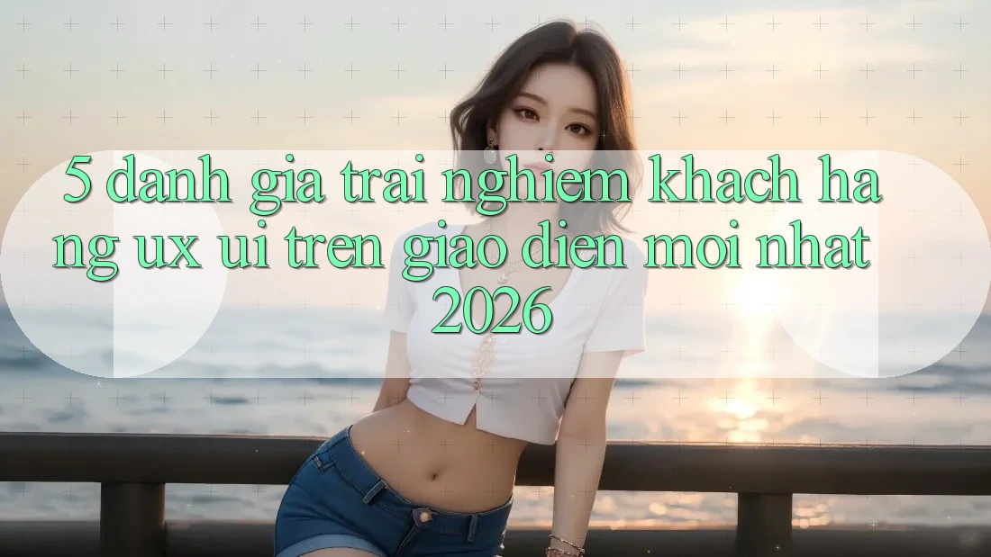 5. Đánh Giá Trải Nghiệm Khách hàng (UX/UI) Trên Giao Diện Mới nhất 2026 5. Đánh Giá Trải Nghiệm Khách hàng (UX/UI) Trên Giao Diện Mới nhất 2026