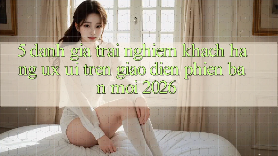 5. Đánh Giá Trải Nghiệm Khách hàng (UX/UI) Trên Giao diện Phiên bản mới 2026 5. Đánh Giá Trải Nghiệm Khách hàng (UX/UI) Trên Giao diện Phiên bản mới 2026