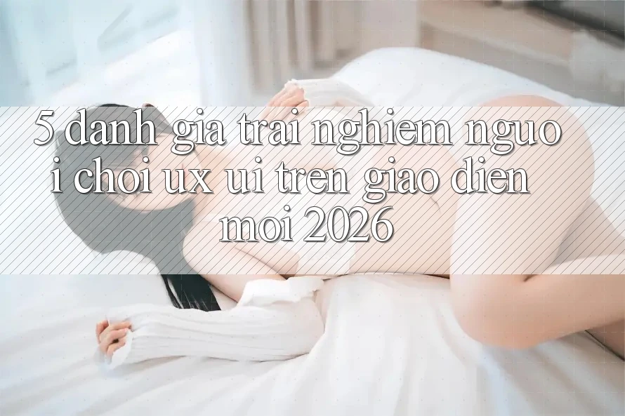 5. Đánh Giá Trải nghiệm Người chơi (UX/UI) Trên Giao Diện Mới 2026 5. Đánh Giá Trải nghiệm Người chơi (UX/UI) Trên Giao Diện Mới 2026