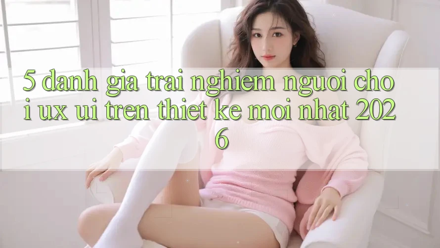 5. Đánh Giá Trải Nghiệm Người chơi (UX/UI) Trên Thiết kế Mới nhất 2026 5. Đánh Giá Trải Nghiệm Người chơi (UX/UI) Trên Thiết kế Mới nhất 2026