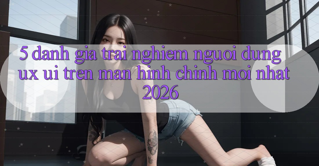 5. Đánh Giá Trải Nghiệm Người dùng (UX/UI) Trên Màn hình chính Mới nhất 2026 5. Đánh Giá Trải Nghiệm Người dùng (UX/UI) Trên Màn hình chính Mới nhất 2026