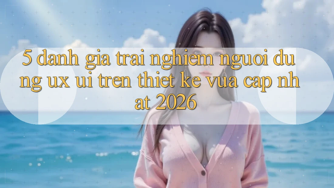 5. Đánh Giá Trải Nghiệm Người Dùng (UX/UI) Trên Thiết kế Vừa cập nhật 2026 5. Đánh Giá Trải Nghiệm Người Dùng (UX/UI) Trên Thiết kế Vừa cập nhật 2026