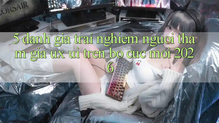 5. Đánh Giá Trải Nghiệm Người tham gia (UX/UI) Trên Bố cục Mới 2026 5. Đánh Giá Trải Nghiệm Người tham gia (UX/UI) Trên Bố cục Mới 2026