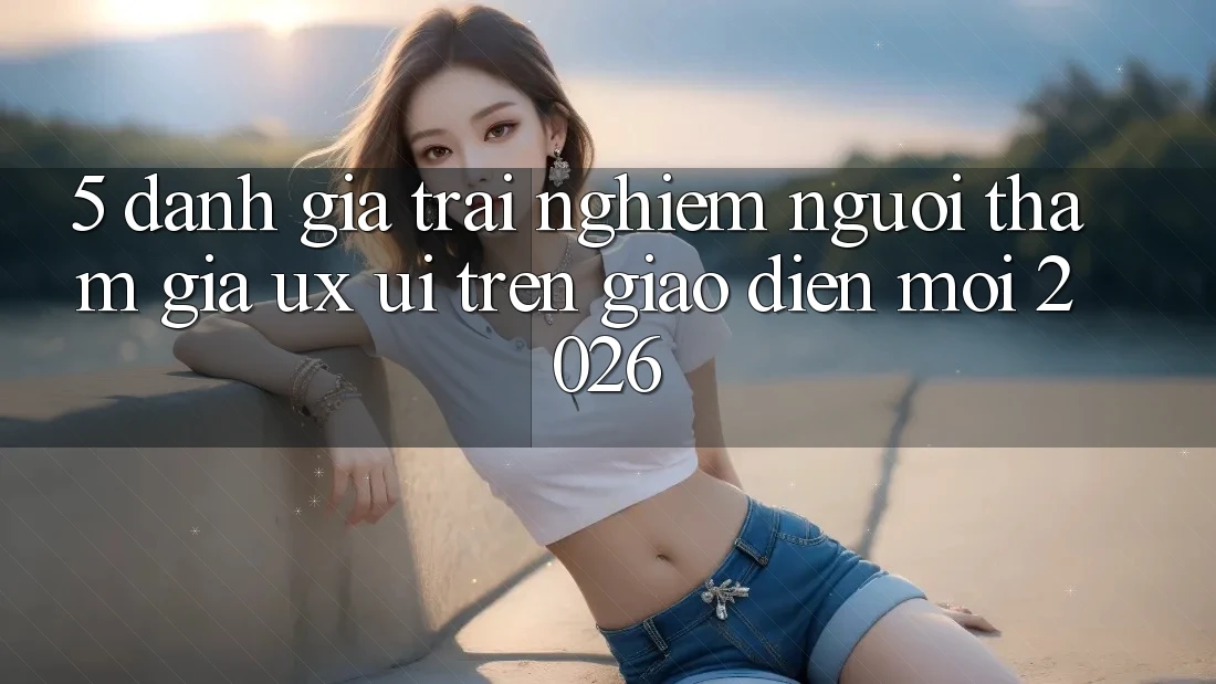 5. Đánh Giá Trải Nghiệm Người tham gia (UX/UI) Trên Giao Diện Mới 2026 5. Đánh Giá Trải Nghiệm Người tham gia (UX/UI) Trên Giao Diện Mới 2026