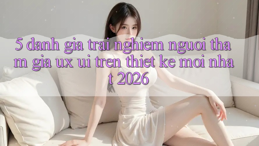 5. Đánh Giá Trải Nghiệm Người tham gia (UX/UI) Trên Thiết kế Mới nhất 2026