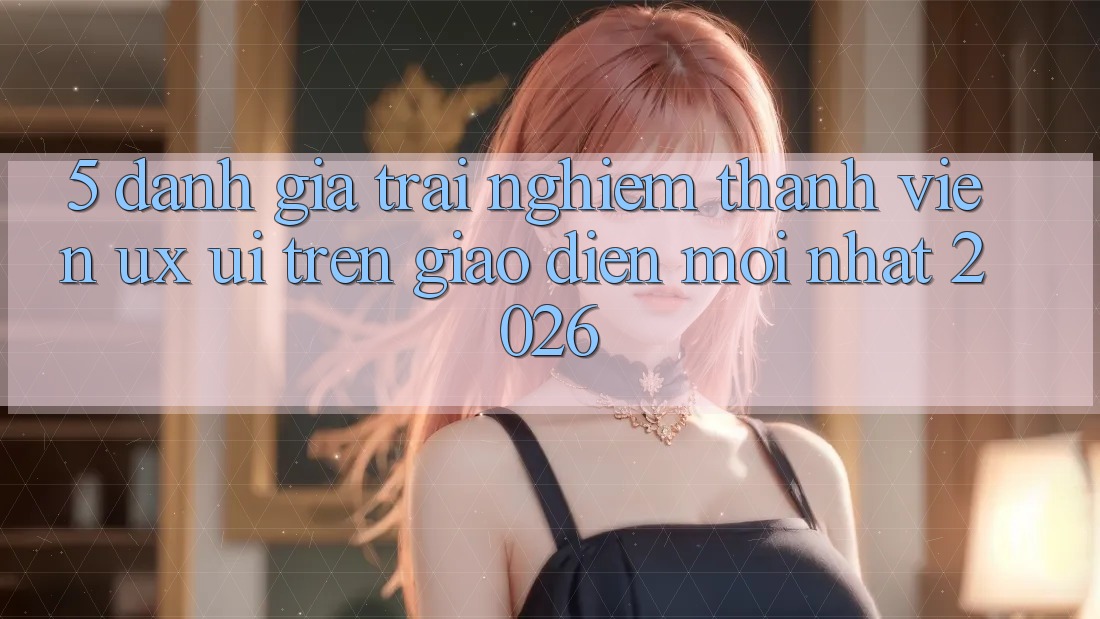 5. Đánh Giá Trải Nghiệm Thành viên (UX/UI) Trên Giao Diện Mới nhất 2026 5. Đánh Giá Trải Nghiệm Thành viên (UX/UI) Trên Giao Diện Mới nhất 2026