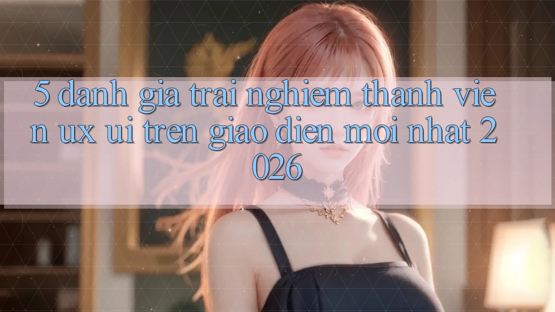 5. Đánh Giá Trải Nghiệm Thành viên (UX/UI) Trên Giao Diện Mới nhất 2026 5. Đánh Giá Trải Nghiệm Thành viên (UX/UI) Trên Giao Diện Mới nhất 2026