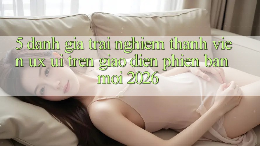 5. Đánh Giá Trải nghiệm Thành viên (UX/UI) Trên Giao Diện Phiên bản mới 2026 5. Đánh Giá Trải nghiệm Thành viên (UX/UI) Trên Giao Diện Phiên bản mới 2026