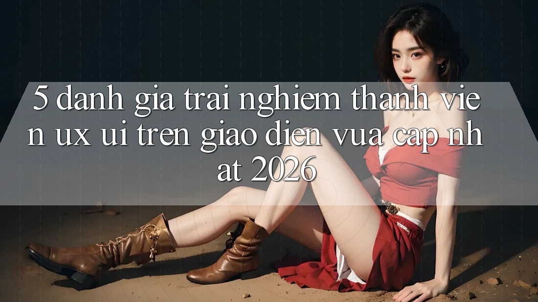 5. Đánh Giá Trải Nghiệm Thành viên (UX/UI) Trên Giao Diện Vừa cập nhật 2026 5. Đánh Giá Trải Nghiệm Thành viên (UX/UI) Trên Giao Diện Vừa cập nhật 2026
