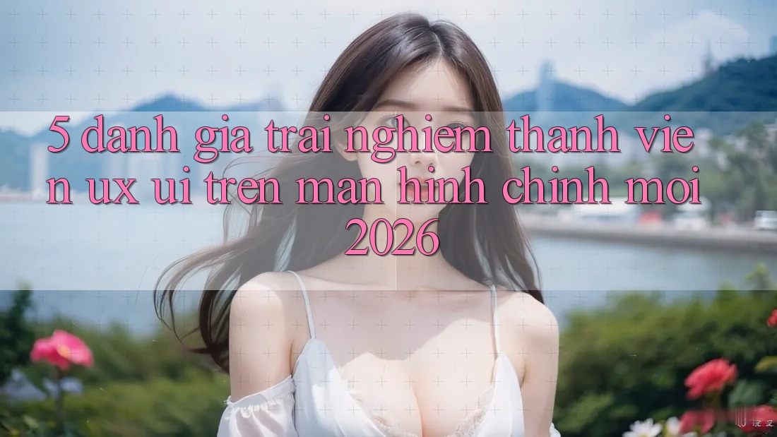 5. Đánh Giá Trải Nghiệm Thành viên (UX/UI) Trên Màn hình chính Mới 2026 5. Đánh Giá Trải Nghiệm Thành viên (UX/UI) Trên Màn hình chính Mới 2026