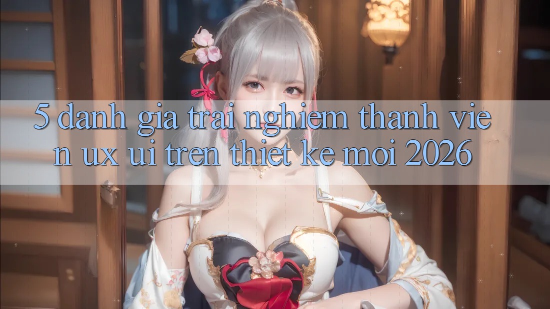5. Đánh Giá Trải Nghiệm Thành viên (UX/UI) Trên Thiết kế Mới 2026 5. Đánh Giá Trải Nghiệm Thành viên (UX/UI) Trên Thiết kế Mới 2026