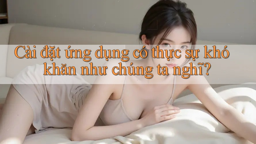Cài đặt ứng dụng có thực sự khó khăn như chúng ta nghĩ?