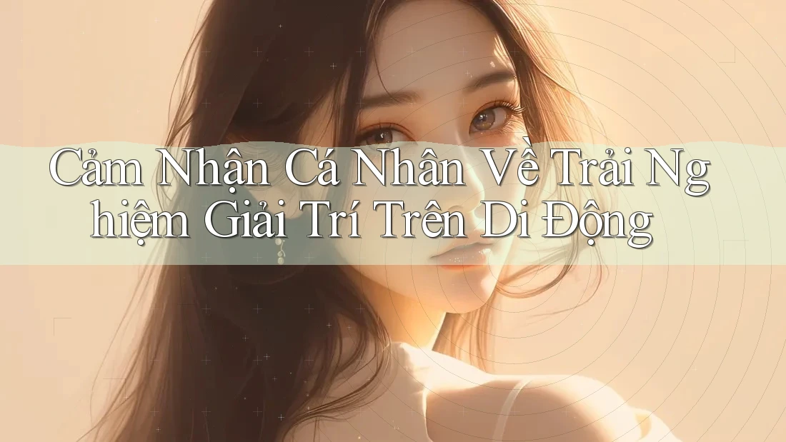 Cảm Nhận Cá Nhân Về Trải Nghiệm Giải Trí Trên Di Động Cảm Nhận Cá Nhân Về Trải Nghiệm Giải Trí Trên Di Động