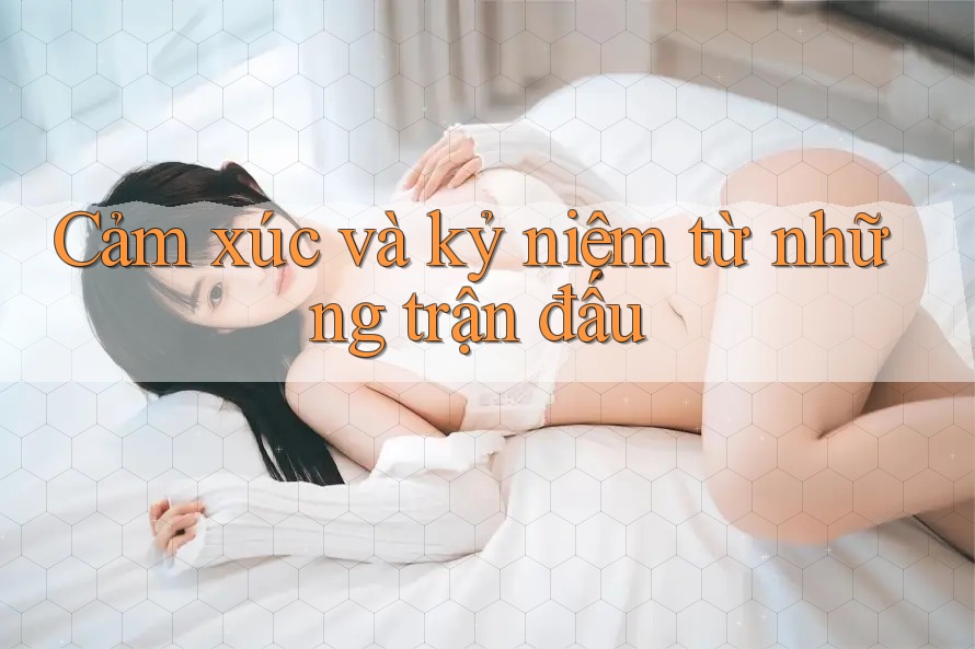 Cảm xúc và kỷ niệm từ những trận đấu Cảm xúc và kỷ niệm từ những trận đấu