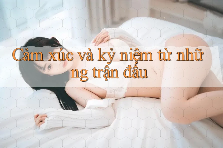 Cảm xúc và kỷ niệm từ những trận đấu Cảm xúc và kỷ niệm từ những trận đấu