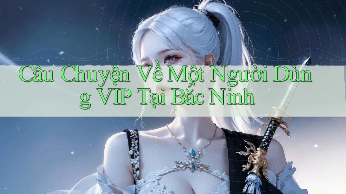 Câu Chuyện Về Một Người Dùng VIP Tại Bắc Ninh Câu Chuyện Về Một Người Dùng VIP Tại Bắc Ninh