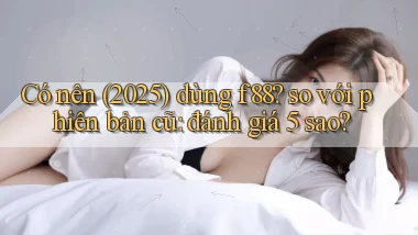 Có nên (2025) dùng f88 so với phiên bản cũ đánh giá 5 sao