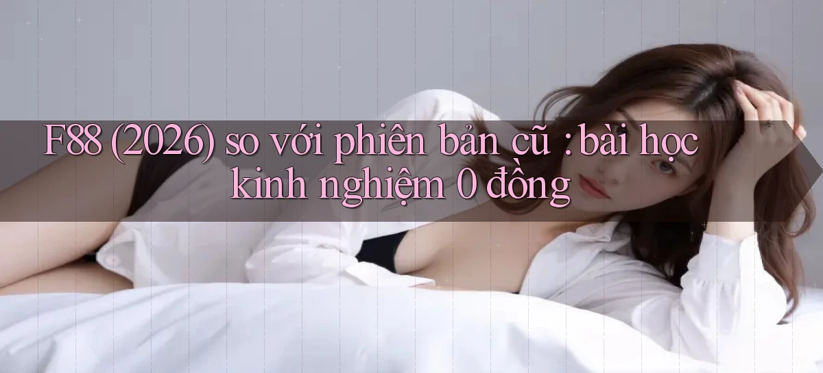 F88 (2026) so với phiên bản cũ bài học kinh nghiệm 0 đồng