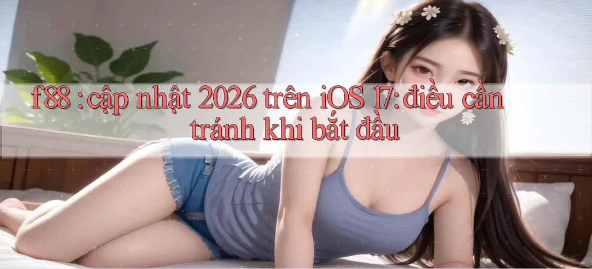 f88 cập nhật 2026 trên iOS 17 điều cần tránh khi bắt đầu