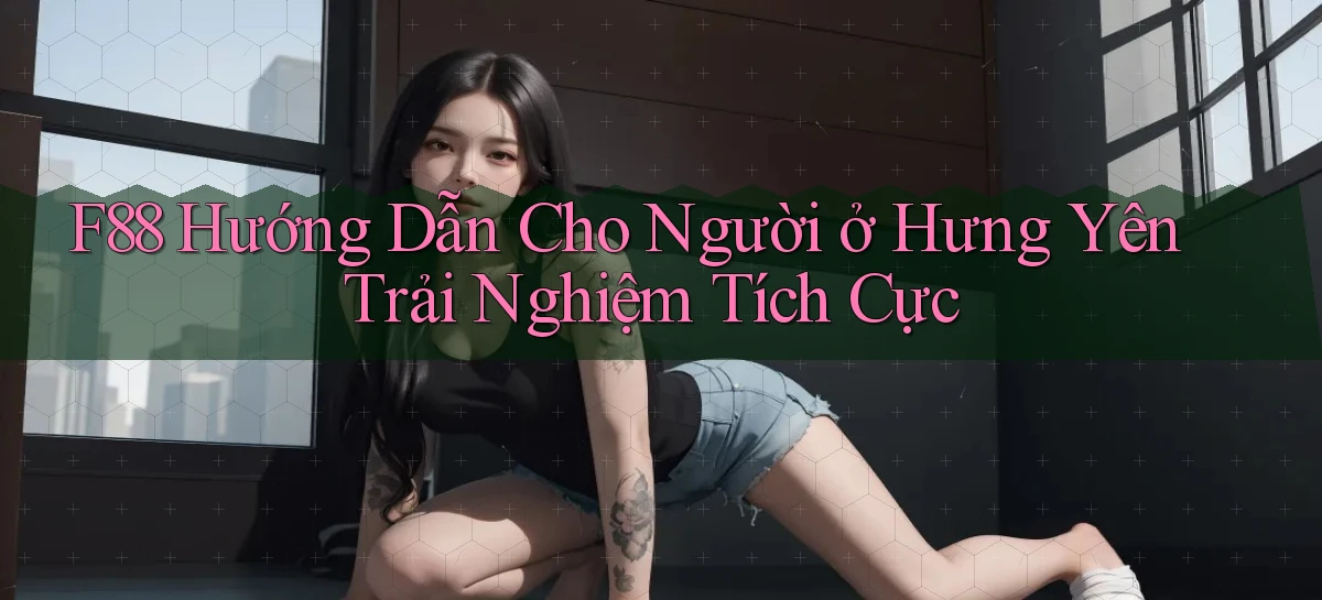 f88 hướng dẫn cho người ở Hưng Yên trải nghiệm tích cực