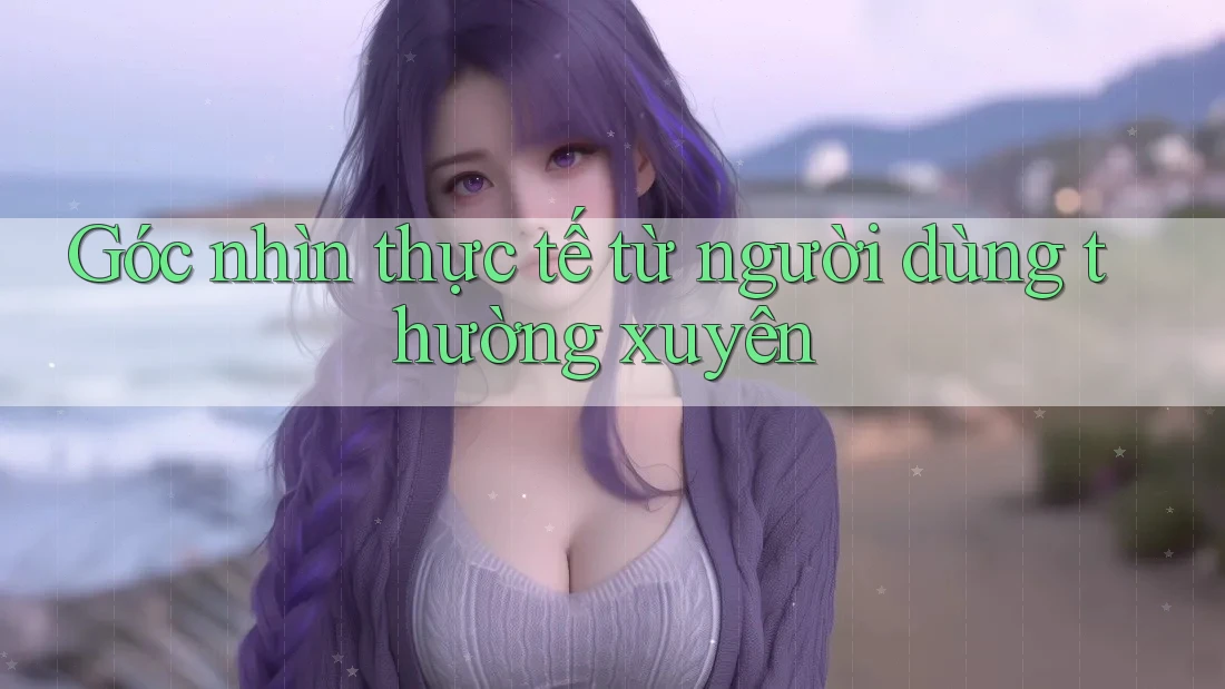 Góc nhìn thực tế từ người dùng thường xuyên Góc nhìn thực tế từ người dùng thường xuyên