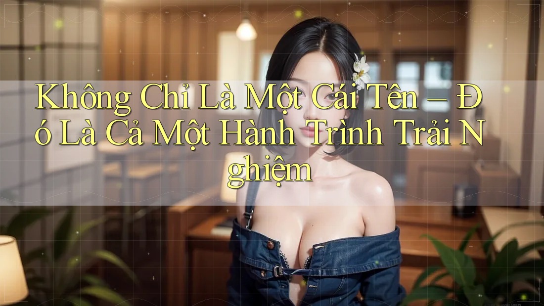 Không Chỉ Là Một Cái Tên – Đó Là Cả Một Hành Trình Trải Nghiệm Không Chỉ Là Một Cái Tên – Đó Là Cả Một Hành Trình Trải Nghiệm
