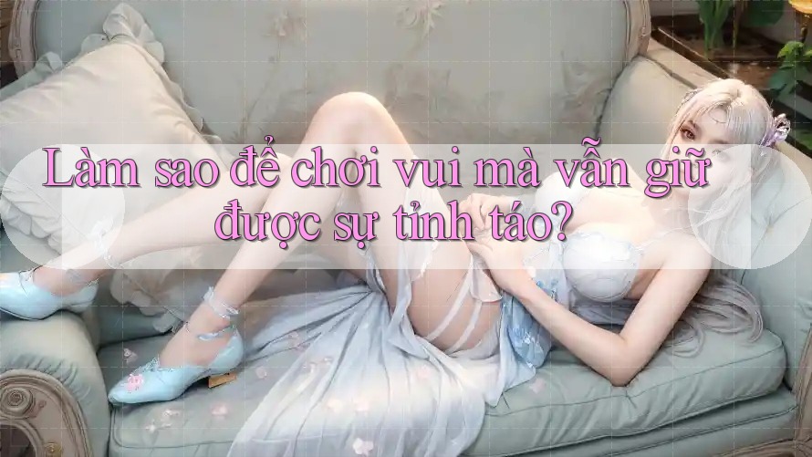 Làm sao để chơi vui mà vẫn giữ được sự tỉnh táo? Làm sao để chơi vui mà vẫn giữ được sự tỉnh táo?