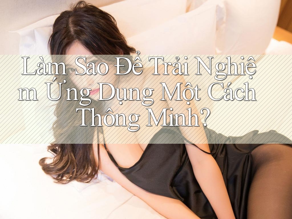 Làm Sao Để Trải Nghiệm Ứng Dụng Một Cách Thông Minh? Làm Sao Để Trải Nghiệm Ứng Dụng Một Cách Thông Minh?