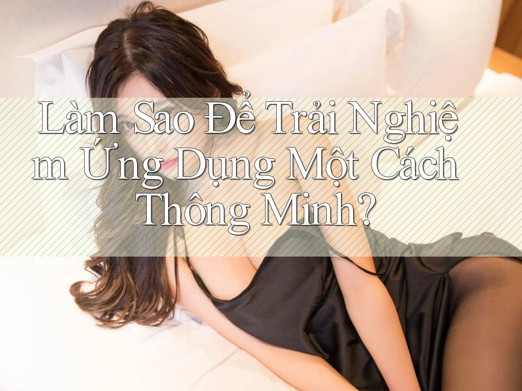 Làm Sao Để Trải Nghiệm Ứng Dụng Một Cách Thông Minh? Làm Sao Để Trải Nghiệm Ứng Dụng Một Cách Thông Minh?