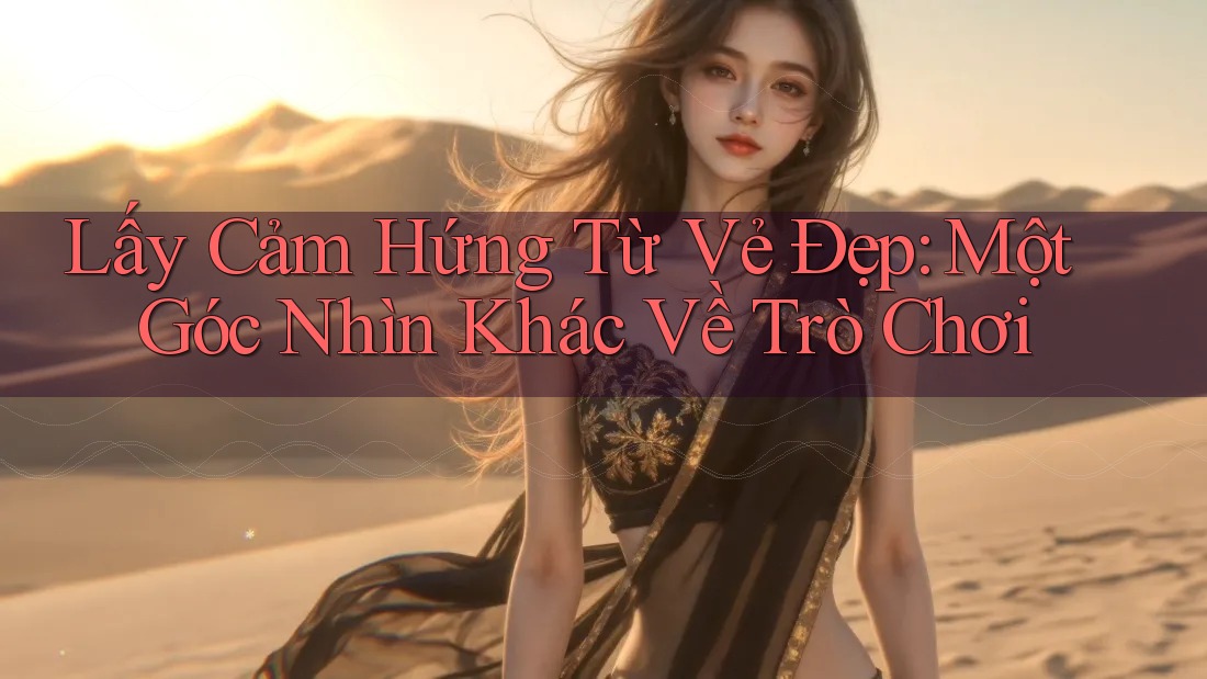 Lấy Cảm Hứng Từ Vẻ Đẹp: Một Góc Nhìn Khác Về Trò Chơi