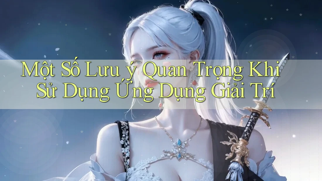 Một Số Lưu Ý Quan Trọng Khi Sử Dụng Ứng Dụng Giải Trí