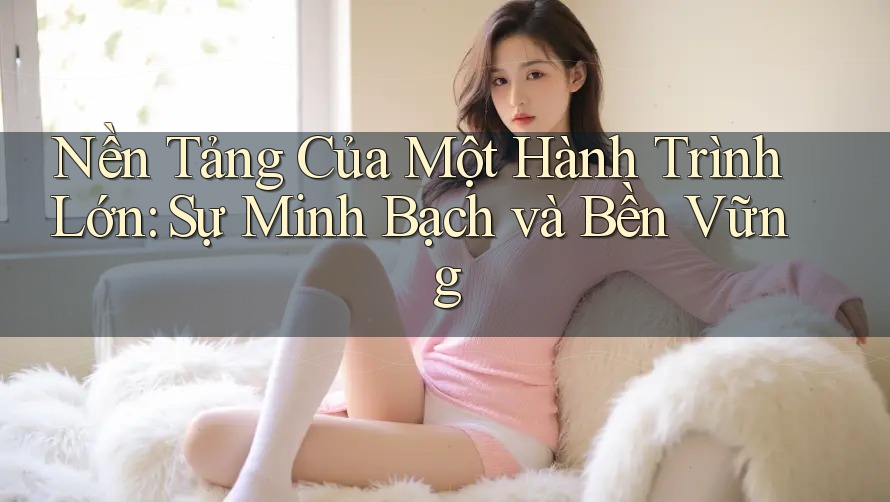 Nền Tảng Của Một Hành Trình Lớn: Sự Minh Bạch và Bền Vững Nền Tảng Của Một Hành Trình Lớn: Sự Minh Bạch và Bền Vững