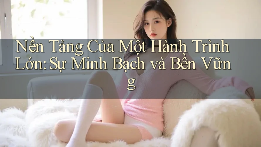Nền Tảng Của Một Hành Trình Lớn: Sự Minh Bạch và Bền Vững