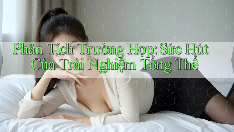 Phân Tích Trường Hợp: Sức Hút Của Trải Nghiệm Tổng Thể Phân Tích Trường Hợp: Sức Hút Của Trải Nghiệm Tổng Thể